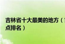 吉林省十大最美的地方（吉林十大最美景点吉林最美旅游景点排名）