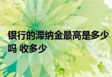 银行的滞纳金最高是多少 银行提高的额度会有滞纳金和利息吗 收多少