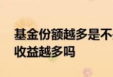基金份额越多是不是收益越多 基金份额越多收益越多吗