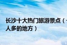 长沙十大热门旅游景点（长沙有哪些最受欢迎景点长沙旅游人多的地方）
