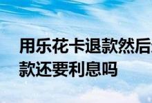 用乐花卡退款然后还会有利息吗 用乐花卡退款还要利息吗