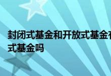 封闭式基金和开放式基金有啥区别 基金有封闭式基金和开放式基金吗
