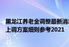 黑龙江养老金调整最新消息参考2021 2022年黑龙江养老金上调方案细则参考2021 