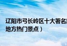 辽阳市弓长岭区十大著名旅游景点（弓长岭区有哪些好玩的地方热门景点）