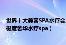 世界十大美容SPA水疗会所（全球最顶级SPA会所排名全球极度奢华水疗spa）