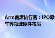 Arm首席执行官：IPO募得资金将用于扩张和招聘拟加速汽车等领域硬件布局