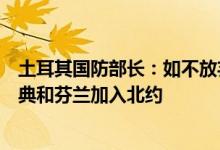 土耳其国防部长：如不放弃支持恐怖主义土耳其不会同意瑞典和芬兰加入北约