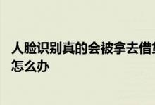 人脸识别真的会被拿去借贷吗 人脸识别真的会被拿去借贷吗怎么办