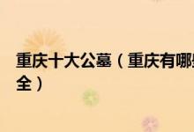 重庆十大公墓（重庆有哪些墓地陵园比较好重庆公墓名单大全）