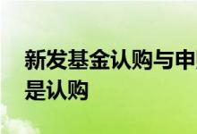 新发基金认购与申购区别 新发基金叫申购还是认购