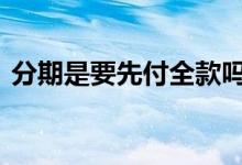 分期是要先付全款吗 分期为什么还要付全款