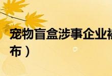 宠物盲盒涉事企业被罚款（最新处理结果已公布）