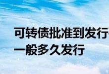 可转债批准到发行要多长时间 可转债核准后一般多久发行