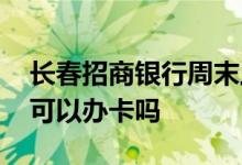 长春招商银行周末上班吗 长春招商银行周末可以办卡吗