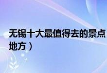 无锡十大最值得去的景点（无锡必去的地方旅游不得不去的地方）
