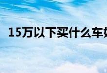 15万以下买什么车好（销量好的车型推荐）