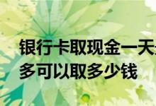 银行卡取现金一天最多取多少 银行卡每天最多可以取多少钱