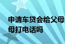 申请车贷会给父母打电话吗 申请车贷会给父母打电话吗