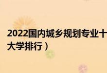 2022国内城乡规划专业十大名校（全国开设城乡规划专业的大学排行）