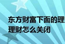 东方财富下面的理财怎么关闭 东方财富里的理财怎么关闭