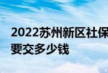 2022苏州新区社保缴费比例多少 每个月社保要交多少钱 