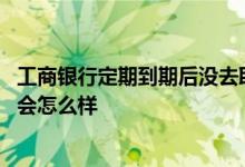 工商银行定期到期后没去取会怎么样 银行定期到期后没去取会怎么样