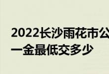 2022长沙雨花市公积金社保一般交多少 五险一金最低交多少 