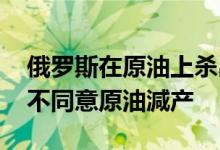 俄罗斯在原油上杀出一条血路 俄罗斯为什么不同意原油減产