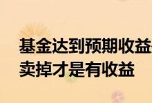 基金达到预期收益是全卖掉吗 基金是不是要卖掉才是有收益
