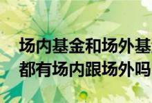 场内基金和场外基金是一个基金吗 每只基金都有场内跟场外吗