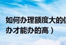 如何办理额度大的信用卡（办信用卡额度怎么办才能办的高）