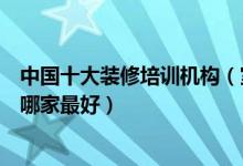 中国十大装修培训机构（室内装修设计培训品牌装修培训班哪家最好）