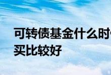 可转债基金什么时候买 可转债基金什么时候买比较好