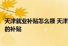 天津就业补贴怎么领 天津就业困难人员灵活就业可以领多久的补贴 