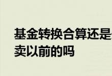 基金转换合算还是先卖后买合算 卖基金是先卖以前的吗