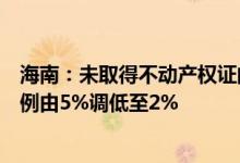海南：未取得不动产权证的商品房公积金贷款保证金留存比例由5%调低至2%