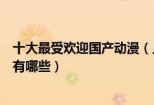 十大最受欢迎国产动漫（人气最高的国漫盘点国产最火动漫有哪些）