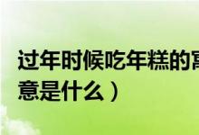 过年时候吃年糕的寓意（过年时候吃年糕的寓意是什么）