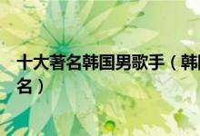 十大著名韩国男歌手（韩国男歌手实力排行榜韩国男歌星排名）