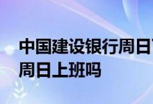 中国建设银行周日下午上班吗 中国建设银行周日上班吗