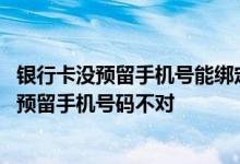 银行卡没预留手机号能绑定微信吗 为什么微信绑定银行卡说预留手机号码不对