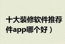 十大装修软件推荐（装修设计软件排名装修软件app哪个好）