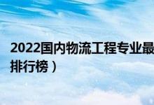 2022国内物流工程专业最好的十所大学（全国物流工程大学排行榜）