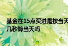 基金在15点买进是按当天净值算吗 基金购买时间15点过了几秒算当天吗