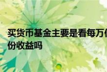 买货币基金主要是看每万份收益吗 买货币基金主要是看每万份收益吗