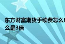 东方财富期货手续费怎么申请降低 东方财富期货手续费为什么是3倍
