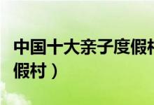 中国十大亲子度假村（最适合带小孩去玩的度假村）