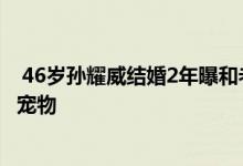  46岁孙耀威结婚2年曝和老婆分房睡 理由哭笑不得：为五只宠物 
