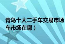 青岛十大二手车交易市场（青岛靠谱的二手车市场青岛二手车市场在哪）