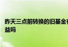 昨天三点前转换的旧基金有收益吗 昨天转换的基金今天有收益吗